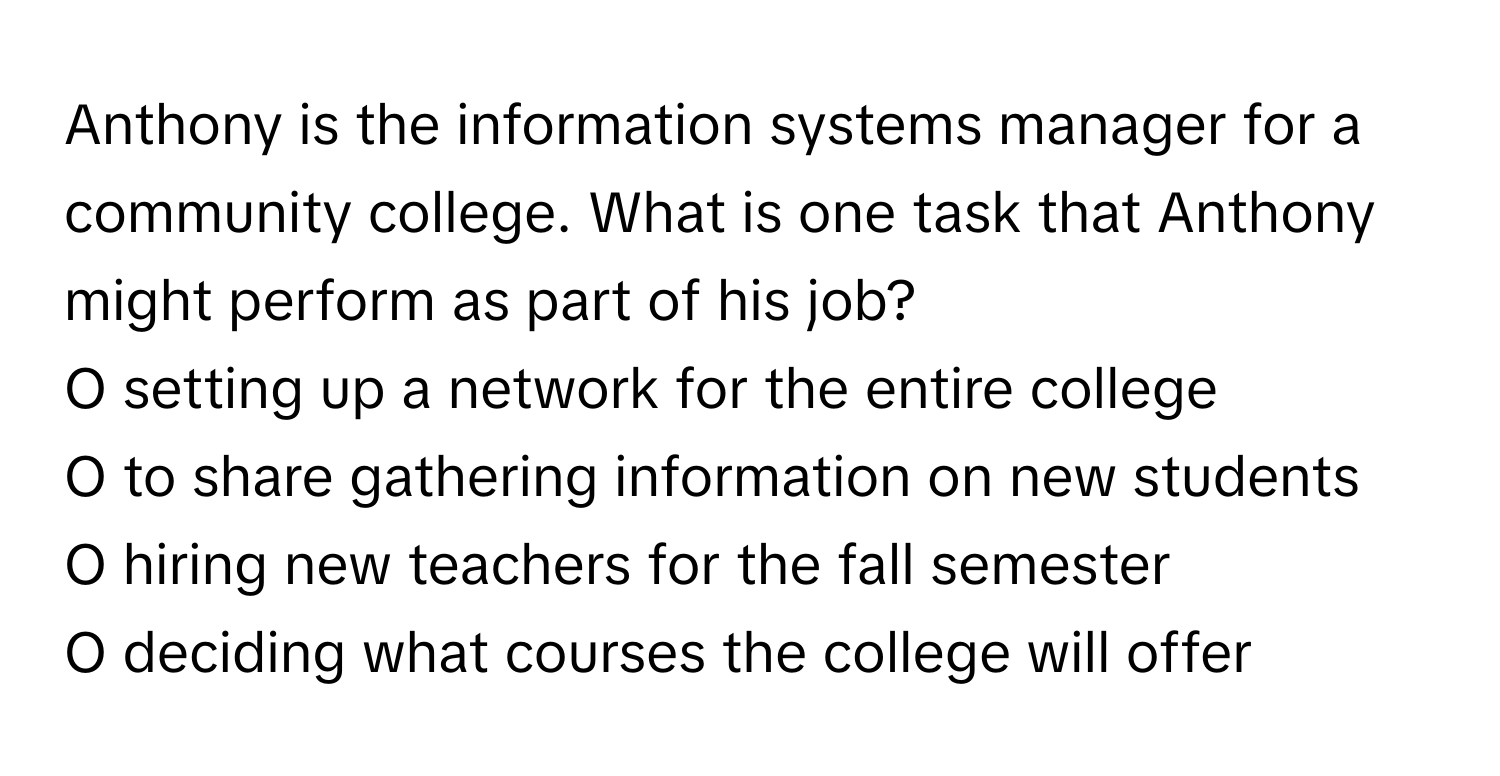 Anthony is the information systems manager for a community college. What is one task that Anthony might perform as part of his job?

O setting up a network for the entire college
O to share gathering information on new students
O hiring new teachers for the fall semester
O deciding what courses the college will offer