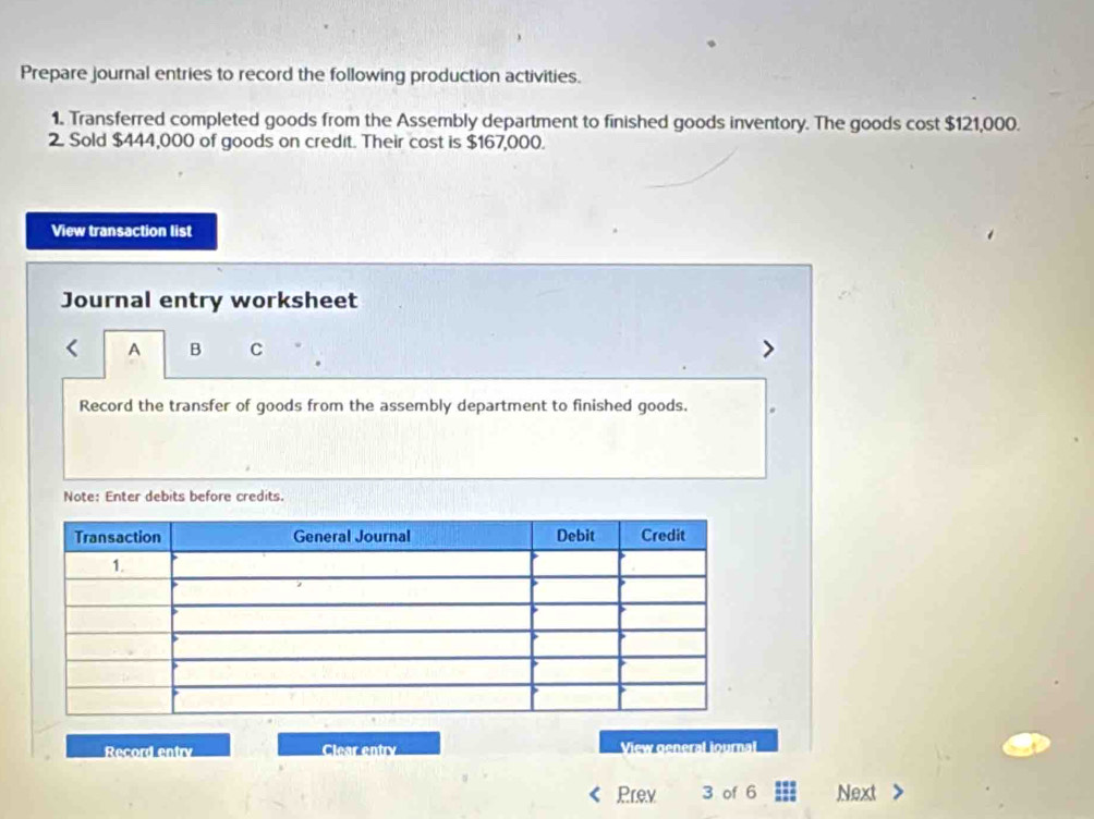 Prepare journal entries to record the following production activities. 
1. Transferred completed goods from the Assembly department to finished goods inventory. The goods cost $121,000. 
2. Sold $444,000 of goods on credit. Their cost is $167,000. 
View transaction list 
Journal entry worksheet 
A B C 
Record the transfer of goods from the assembly department to finished goods. 
Note: Enter debits before credits. 
Record entry Clear entry View general iournal 
Prev 3 of 6 Next