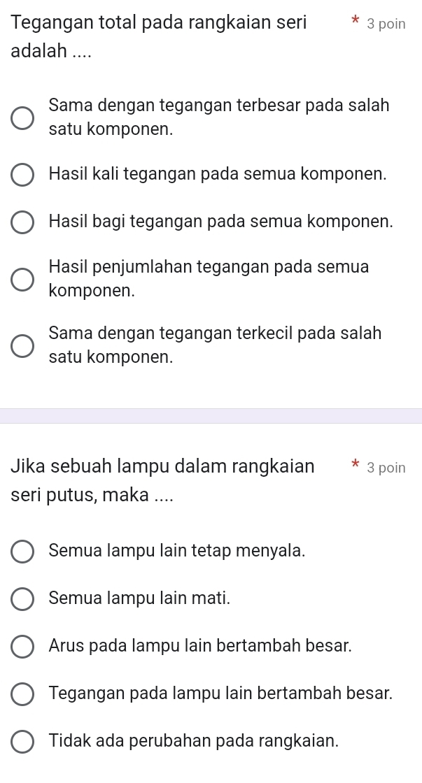 Tegangan total pada rangkaian seri 3 poin
adalah ....
Sama dengan tegangan terbesar pada salah
satu komponen.
Hasil kali tegangan pada semua komponen.
Hasil bagi tegangan pada semua komponen.
Hasil penjumlahan tegangan pada semua
komponen.
Sama dengan tegangan terkecil pada salah
satu komponen.
Jika sebuah lampu dalam rangkaian 3 poin
seri putus, maka ....
Semua lampu lain tetap menyala.
Semua lampu lain mati.
Arus pada lampu lain bertambah besar.
Tegangan pada lampu lain bertambah besar.
Tidak ada perubahan pada rangkaian.