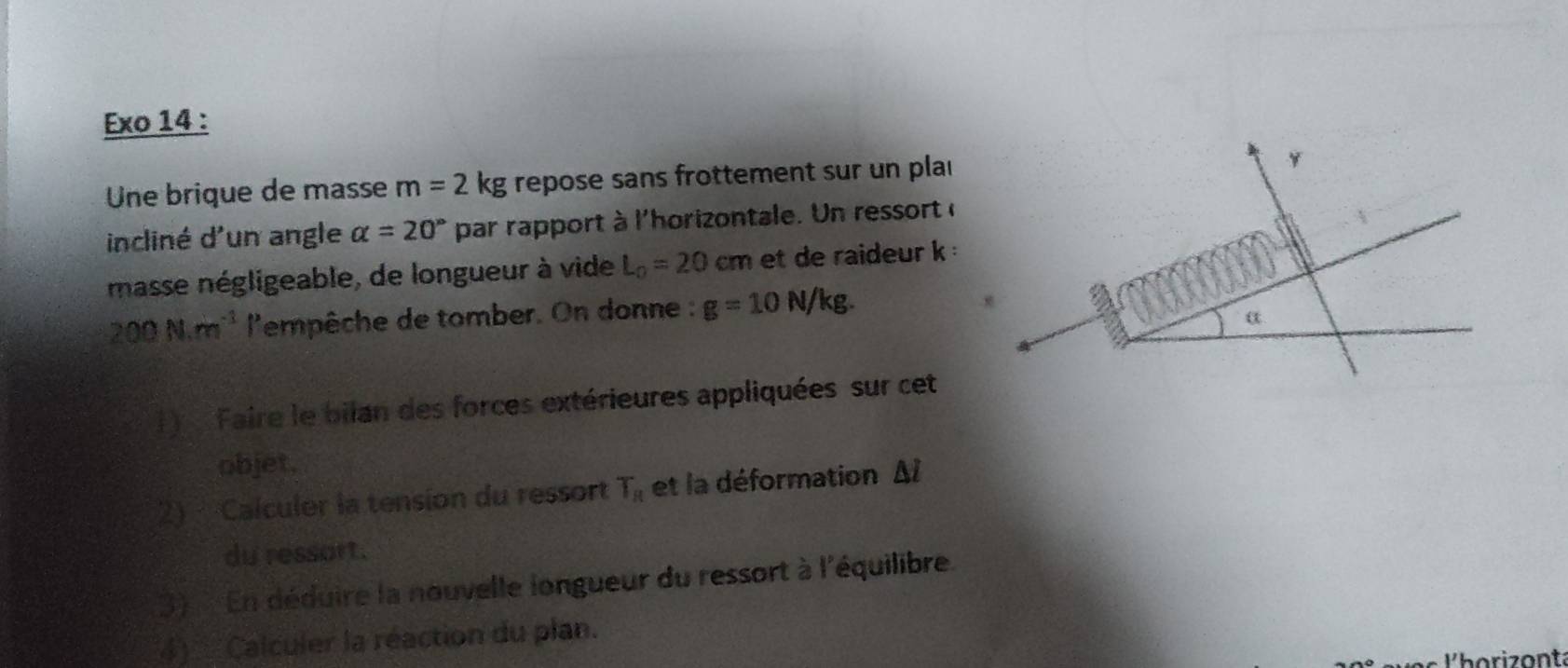 Exo 14 : 
Une brique de masse m=2kg g repose sans frottement sur un plai 
incliné d'un angle alpha =20° par rapport à l'horizontale. Un ressort ( 
masse négligeable, de longueur à vide L_0=20cm et de raideur k
200N.m^(-1) l'empêche de tomber. On donne : g=10N/kg. 
) ,Faire le bilan des forces extérieures appliquées sur cet 
objet. 
2) Calculer la tension du ressort T_R et la déformation Δl
du ressart. 
3) En déduire la nouvelle longueur du ressort à l'équilibre. 
4) Calculer la réaction du plan. 
lho rizonta