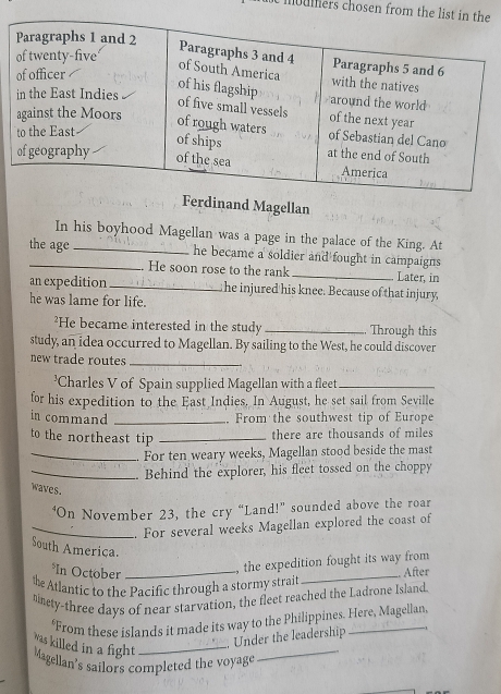 moumers chosen from th 
Ferdinand Magellan 
In his boyhood Magellan was a page in the palace of the King. At 
the age _he became a soldier and fought in campaigns 
He soon rose to the rank _Later, in 
an expedition_ he injured his knee. Because of that injury, 
he was lame for life. 
²He became interested in the study _Through this 
study, an idea occurred to Magellan. By sailing to the West, he could discover 
new trade routes_ 
'Charles V of Spain supplied Magellan with a fleet_ 
for his expedition to the East Indies. In August, he set sail from Seville 
in command _. From the southwest tip of Europe 
to the northeast tip_ 
there are thousands of miles
_For ten weary weeks, Magellan stood beside the mast 
_.. Behind the explorer, his fleet tossed on the choppy 
waves. 
‘On November 23, the cry “Land!” sounded above the roar 
_. For several weeks Magellan explored the coast of 
South Ameriça. 
*In October_ 
the expedition fought its way from 
the Atlantic to the Pacific through a stormy strait _After 
tinety-three days of near starvation, the fleet reached the Ladrone Island. 
From these islands it made its way to the Philippines. Here, Magellan 
was killed in a fight_ 
_ 
Under the leadership 
Magellan's sailors completed the voyage