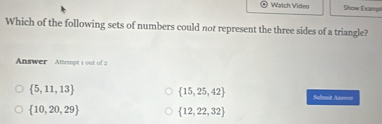 Watch Video Show Exampi
Which of the following sets of numbers could not represent the three sides of a triangle?
Answer Attempt 1 out of 2
 5,11,13
 15,25,42 Suhmit Answer
 10,20,29
 12,22,32