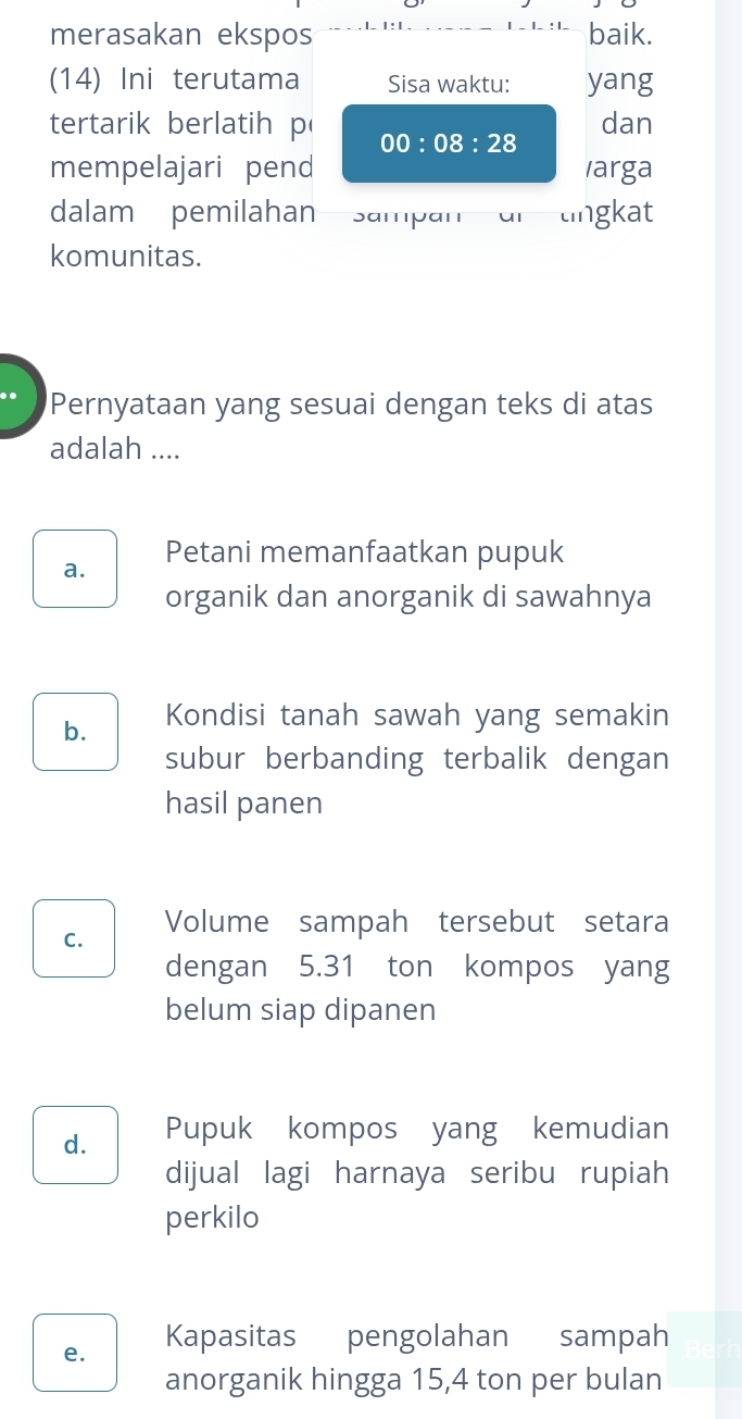 merasakan ekspos baik.
(14) Ini terutama Sisa waktu: yang
tertarik berlatih p 00:08:28 dan
mempelajari pend /arga
dalam pemilahan Sampan Pan tingkat
komunitas.
Pernyataan yang sesuai dengan teks di atas
adalah ....
Petani memanfaatkan pupuk
a.
organik dan anorganik di sawahnya
b. Kondisi tanah sawah yang semakin
subur berbanding terbalik dengan
hasil panen
C. Volume sampah tersebut setara
dengan 5.31 ton kompos yang
belum siap dipanen
d. Pupuk kompos yang kemudian
dijual lagi harnaya seribu rupiah
perkilo
e. Kapasitas pengolahan sampah
anorganik hingga 15,4 ton per bulan