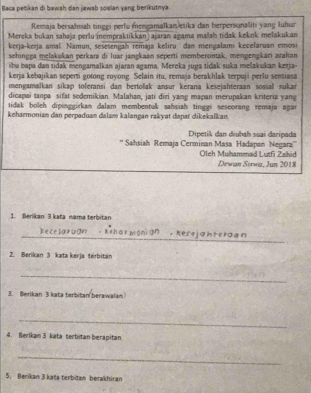 Baca petikan di bawah dan jawab soalan yang berikutnya. 
Remaja bersahsiah tinggi perlu mengamalkan etika dan berpersonaliti yang luhur 
Mereka bukan sahaja perlu mempraktíkkan) ajaran agama malah tidak kekok melakukan 
kerja-kerja amal. Namun, sesetengah remaja kelíru dan mengalami kecelaruan emosi 
sehingga melakukan perkara di luar jangkaan seperti memberontak, mengengkari arahan 
ibu bapa dan tidak mengamalkan ajaran agama. Mereka juga tidak suka melakukan kerja- 
kerja kebajikan seperti gotong royong. Selain itu, remaja berakhlak terpuji perlu sentiasa 
mengamalkan sikap toleransi dan bertolak ansur kerana kesejahteraan sosial sukar 
dicapai tanpa sifat sedemikian. Malahan, jati diri yang mapan merupakan kriteria yang 
tidak boleh dipinggirkan dalam membentuk sahsiah tinggi seseorang remaja agar 
keharmonian dan perpaduan dalam kalangan rakyat dapat dikekalkan. 
Dipetik dan diubah suai daripada 
“ Sahsiah Remaja Cerminan Masa Hadapan Negara 
Oleh Muhammad Lutfi Zahid 
Dewan Siswa, Jun 2018 
1. Berikan 3 kata nama terbitan 
_, kesejahteragn 
2. Berikan 3 kata kerja terbitan 
_ 
3. Berikan 3 kata terbitan berawalan 
_ 
4. Berikan 3 kata terbitan berapitan 
_ 
5. Berikan 3 kata terbitan berakhiran