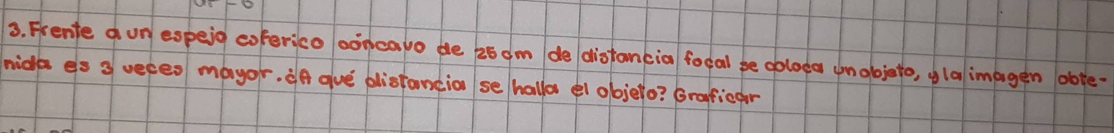 Frente d un espeid coferico ooncapo de 25 am do distancia focal be obloda unobjeto, glalimpgen obte- 
mide es 3 ueces mayor. ¢f aue plistancio se hallo el objelo? Graficar