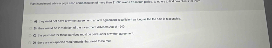 If an investment adviser pays cash compensation of more than $1,000 over a 12-month period, to others to find new clients for them
A) they need not have a written agreement; an oral agreement is sufficient as long as the fee paid is reasonable.
B) they would be in violation of the Investment Advisers Act of 1940.
C) the payment for these services must be paid under a written agreement.
D) there are no specific requirements that need to be met.