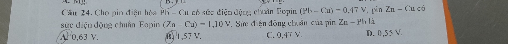 Mg.
Câu 24. Cho pin điện hóa Pb - Cu có sức điện động chuẩn Eopin (Pb-Cu)=0,47V , pin Zn-Cuci
sức điện động chuẩn Eopin (Zn-Cu)=1,10V. Sức điện động chuẩn của pin Zn-Pbla
A. 0,63 V. B. 1,57 V. C. 0,47 V. D. 0,55 V.