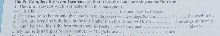 Complete the second sentence so that it has the same meaning as the first one 
1. The film I saw last week was better than this one. (good) 
→This film _the one I saw last week. 
2. Kate used to be better paid than she is these days (as) →These days Kate is _she used to be. 
3. There are very few buildings in the city higher than this. (one) → This is _buildings in the city. 
4. I can't believe this is the best room there is. (better) → There must _this one. 
5. My house is as big as Mary's (same) → Mary's house _mine.