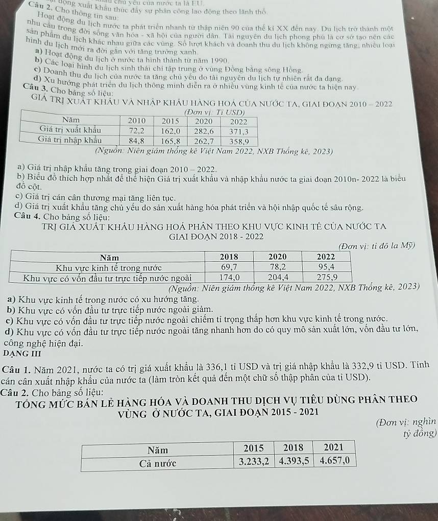 chủ vêu của nước ta là FU
Công xuất khẩu thực đây sự phân công lao động theo lãnh thổ
Câu 2. Cho thông tin sau:
Hoạt động du lịch nước ta phát triển nhanh từ thập niên 90 của thế kỉ XX đến nay. Du lịch trở thành một
nhu câu trong đời sống văn hóa - xã hội của người dân. Tài nguyên du lịch phong phú là cơ sở tạo nền các
sản phẩm du lịch khác nhau giữa các vùng. Số lượt khách và doanh thu du lịch không ngừng tăng, nhiều loại
hình du lịch mới ra đời găn với tăng trường xanh.
1) Hoạt động du lịch ở nước ta hình thành từ năm 1990
b) Các loại hình du lịch sinh thái chỉ tập trung ở vùng Đồng bằng sông Hồng
c) Doanh thu du lịch của nước ta tăng chủ yểu do tài nguyên du lịch tự nhiên rất đa dang
d) Xu hướng phát triển du lịch thông minh diễn ra ở nhiều vùng kinh tế của nước ta hiện nay
Câu 3. Cho bảng số liệu:
Giá TRị Xuát khau và nháp khÁu hàng hoá của nước ta, giai đoan 2010 - 2022
(Nguồn: Niên giám thống kê Việt Nam 2022, NXB Thống kê, 2023)
a) Giá trị nhập khẩu tăng trong giai đoạn 2010 - 2022.
b) Biểu đồ thích hợp nhất để thể hiện Giá trị xuất khẩu và nhập khẩu nước ta giai đoạn 2010n- 2022 là biểu
đồ cột.
c) Giá trị cán cân thương mại tăng liên tục.
d) Giá trị xuất khẩu tăng chủ yếu do sản xuất hàng hóa phát triển và hội nhập quốc tế sâu rộng.
Câu 4. Cho bảng số liệu:
TRị Giá XUÁt khÂu hànG hOá phân theO khu vực kinh tẻ của nước ta
GIAI ĐOẠN 2018 - 2022
Mỹ)
(Nguồn: Niên giám thống kê Việt Nam 2022, 023)
a) Khu vực kinh tế trong nước có xu hướng tăng.
b) Khu vực có vốn đầu tư trực tiếp nước ngoài giảm.
c) Khu vực có vốn đầu tư trực tiếp nước ngoài chiếm tỉ trọng thấp hơn khu vực kinh tế trong nước.
d) Khu vực có vốn đầu tư trực tiếp nước ngoài tăng nhanh hơn do có quy mô sản xuất lớn, vốn đầu tư lớn,
công nghệ hiện đại.
DạNG III
Câu 1. Năm 2021, nước ta có trị giá xuất khẩu là 336,1 tỉ USD và trị giá nhập khẩu là 332,9 tỉ USD. Tính
cân cân xuất nhập khẩu của nước ta (làm tròn kết quả đến một chữ số thập phân của tỉ USD).
Câu 2. Cho bảng số liệu:
tóng mức bán lẻ hàng hóa và doanh thu dịch vụ tiêu dùng phân theo
VùNG Ở NƯỚC TA, GIAI ĐOẠN 2015 - 2021
(Đơn vị: nghìn
tỷ đồng)