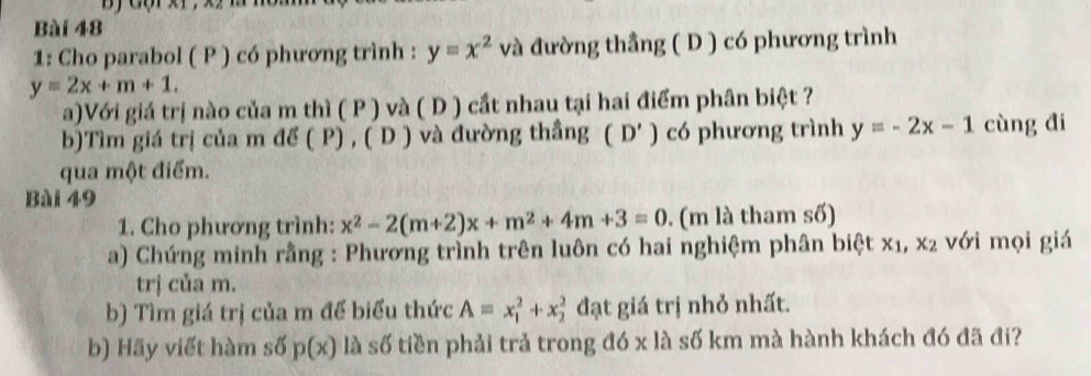 1: Cho parabol ( P ) có phương trình : y=x^2 và đường thẳng ( D ) có phương trình
y=2x+m+1. 
a)Với giá trị nào của m thì ( P ) và ( D ) cắt nhau tại hai điểm phân biệt ? 
b)Tìm giá trị của m d (P),(D) và đường thắng (D') có phương trình y=-2x-1 cùng đi 
qua một điểm. 
Bài 49 
1. Cho phương trình: x^2-2(m+2)x+m^2+4m+3=0. (m là tham số) 
a) Chứng minh rằng : Phương trình trên luôn có hai nghiệm phân bietx_1, x_2 với mọi giá 
trị của m. 
b) Tìm giá trị của m để biểu thức A=x_1^2+x_2^2 đạt giá trị nhỏ nhất. 
b) Hãy viết hàm số p(x) là số tiền phải trả trong đó x là số km mà hành khách đó đã đi?