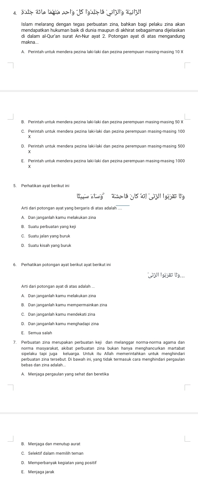 ö> älo laqio -> |g 15 |g'> ló  j||g ä| 1|
Islam melarang dengan tegas perbuatan zina, bahkan bagi pelaku zina akan
mendapatkan hukuman baik di dunia maupun di akhirat sebagaimana dijelaskan
di dalam al-Qur'an surat An-Nur ayat 2. Potongan ayat di atas mengandung
makna...
A. Perintah untuk mendera pezina laki-laki dan pezina perempuan masing-masing 10 X
B. Perintah untuk mendera pezina laki-laki dan pezina perempuan masing-masing 50 X
C. Perintah untuk mendera pezina laki-laki dan pezina perempuan masing-masing 100
x
D. Perintah untuk mendera pezina laki-laki dan pezina perempuan masing-masing 500
X
E. Perintah untuk mendera pezina laki-laki dan pezina perempuan masing-masing 1000
5. Perhatikan ayat berikut ini
a g l  y 1 '  gio 
Arti dari potongan ayat yang bergaris di atas adalah ....
A. Dan ianganlah kamu melakukan zina
B. Suatu perbuatan yang keji
C. Suatu jalan yang buruk
D. Suatu kisah yang buruk
6. Perhatikan potongan ayat berikut ayat berikut ini
Ul Ig  a Ug...
Arti dari potongan ayat di atas adalah ...
A. Dan janganlah kamu melakukan zina
B. Dan janganlah kamu mempermainkan zina
C. Dan janganlah kamu mendekati zina
D. Dan ianganlah kamu menghadapi zina
E. Semua salah
7. Perbuatan zina merupakan perbuatan keji dan melanggar norma-norma agama dan
norma masyarakat, akibat perbuatan zina bukan hanya menghancurkan martabat
sipelaku tapi juga keluarga. Untuk itu Allah memerintahkan untuk menghindari
perbuatan zina tersebut. Di bawah ini, yang tidak termasuk cara menghindari pergaulan
bebas dan zina adalah...
A. Menjaga pergaulan yang sehat dan beretika
B. Menjaga dan menutup aurat
D. Memperbanyak kegiatan yang positif
E. Menjaga jarak