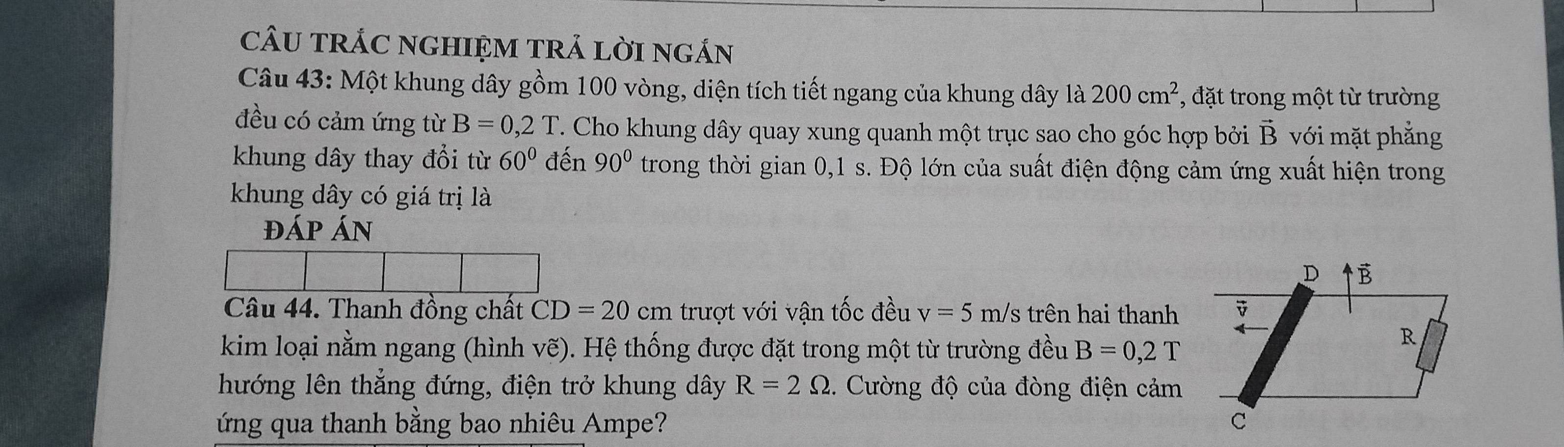 cÂU TRÁC NGHIỆM TRả LờI ngắn 
Câu 43: Một khung dây gồm 100 vòng, diện tích tiết ngang của khung dây là 200cm^2 , đặt trong một từ trường 
đều có cảm ứng từ B=0,2T T. Cho khung dây quay xung quanh một trục sao cho góc hợp bởi vector B với mặt phẳng 
khung dây thay đổi từ 60° đến 90° trong thời gian 0,1 s. Độ lớn của suất điện động cảm ứng xuất hiện trong 
khung dây có giá trị là 
đáp Án 
Câu 44. Thanh đồng chất CD=20cm trượt với vận tốc đều v=5 m/s trên hai thanh 
kim loại nằm ngang (hình vẽ). Hệ thống được đặt trong một từ trường đều B=0,2T
hướng lên thẳng đứng, điện trở khung dây R=2Omega 3. Cường độ của đòng điện cảm 
ứ ng qua thanh bằng bao nhiêu Ampe?