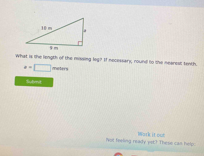 What is the length of the missing leg? If necessary, round to the nearest tenth.
a=□ meters
Submit 
Work it out 
Not feeling ready yet? These can help: