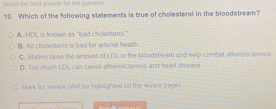 Select the best answer for the question
10. Which of the following statements is true of cholesterol in the bloodstream?
A. HDL is known as "bad cholesterol."
B. All cholesterol is bad for arterial health
C. Statins raise the amount of LDL in the bloodstream and help combat atherosclerosis.
D. Too much LDL can cause atherosclerosis and heart disease
Mark for review (Will be highlighted on the review page)