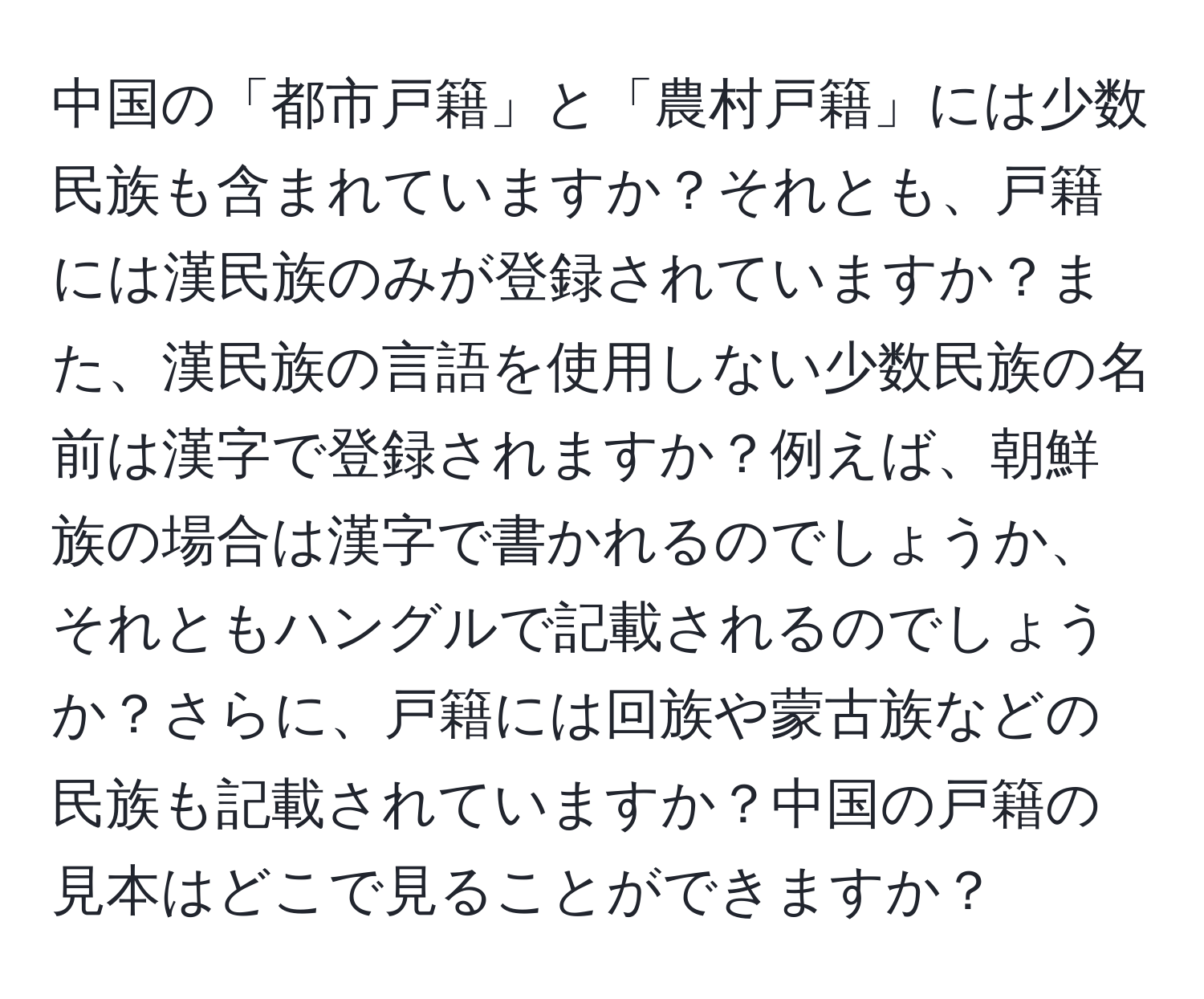 中国の「都市戸籍」と「農村戸籍」には少数民族も含まれていますか？それとも、戸籍には漢民族のみが登録されていますか？また、漢民族の言語を使用しない少数民族の名前は漢字で登録されますか？例えば、朝鮮族の場合は漢字で書かれるのでしょうか、それともハングルで記載されるのでしょうか？さらに、戸籍には回族や蒙古族などの民族も記載されていますか？中国の戸籍の見本はどこで見ることができますか？