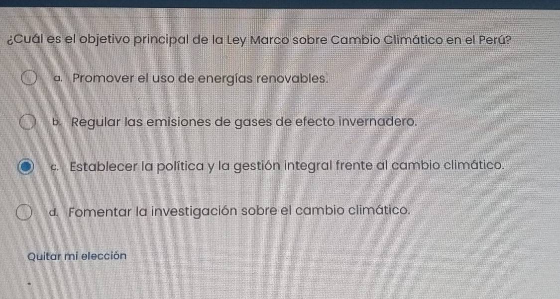 ¿Cuál es el objetivo principal de la Ley Marco sobre Cambio Climático en el Perú?
a. Promover el uso de energías renovables.
b. Regular las emisiones de gases de efecto invernadero.
c. Establecer la política y la gestión integral frente al cambio climático.
d. Fomentar la investigación sobre el cambio climático.
Quitar mi elección