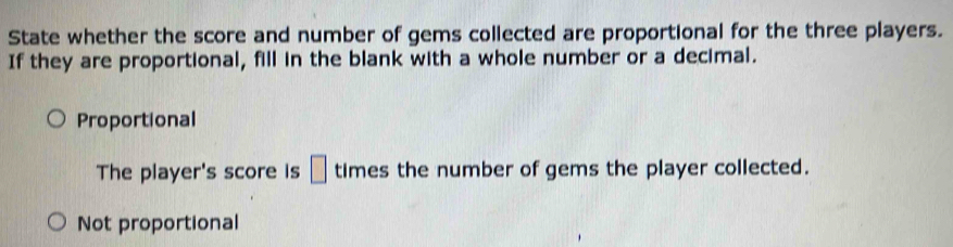 State whether the score and number of gems collected are proportional for the three players.
If they are proportional, fill in the blank with a whole number or a decimal.
Proportional
The player's score is □ times the number of gems the player collected.
Not proportional