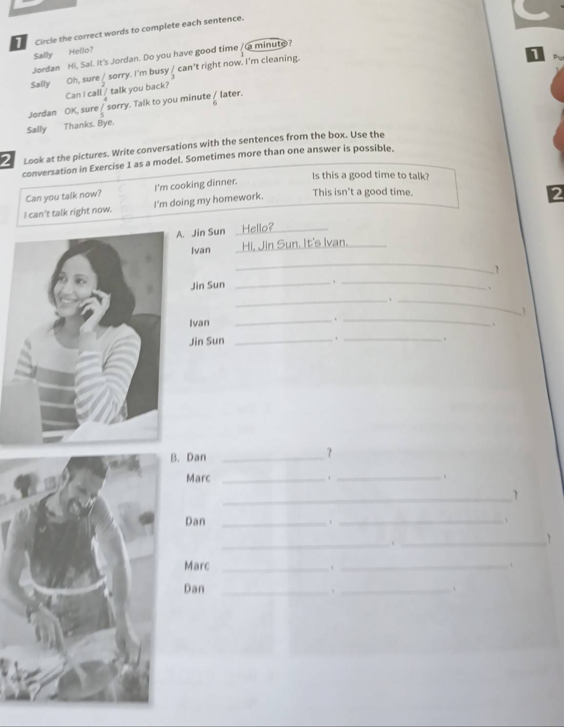 Circle the correct words to complete each sentence. 
Sally Hello? 
Jordan Hi, Sal. It's Jordan. Do you have good time / a minute? 
Sally Oh, sure _ sorry. I'm busy / can’t right now. I'm cleaning. 
1 
Can I call / talk you back? 
Jordan OK, sure Å sorry. Talk to you minute ζ later. 
Sally Thanks. Bye. 
2 Look at the pictures. Write conversations with the sentences from the box. Use the 
conversation in Exercise 1 as a model. Sometimes more than one answer is possible. 
Is this a good time to talk? 
Can you talk now? I'm cooking dinner. 
I can't talk right now. I'm doing my homework. This isn't a good time. 
2 
. Jin Sun Hello?_ 
Ivan Hi, Jin Sun. It's Ivan. 
_ 
1 
Jin Sun 
__ 
` 
_、 _. 1 
Ivan 
_._ 
、 
Jin Sun _、_ 
. Dan_ 
？ 
Marc _1 _、 
_1 
Dan _、 _、 
_、_ 
1 
Marc _t _、 
Dan _、 _、