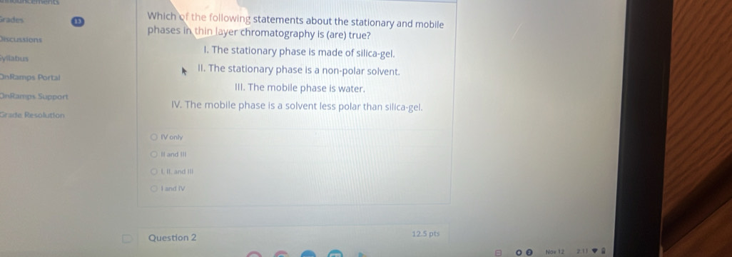 Grades
Which of the following statements about the stationary and mobile
phases in thin layer chromatography is (are) true?
Discussions I. The stationary phase is made of silica-gel.
yllabus II. The stationary phase is a non-polar solvent.
OnRamps Portal III. The mobile phase is water.
OnRamps Support IV. The mobile phase is a solvent less polar than silica-gel.
Grade Resolution
IV only
II and III
I, II, and III
I and IV
Question 2 12.5 pts