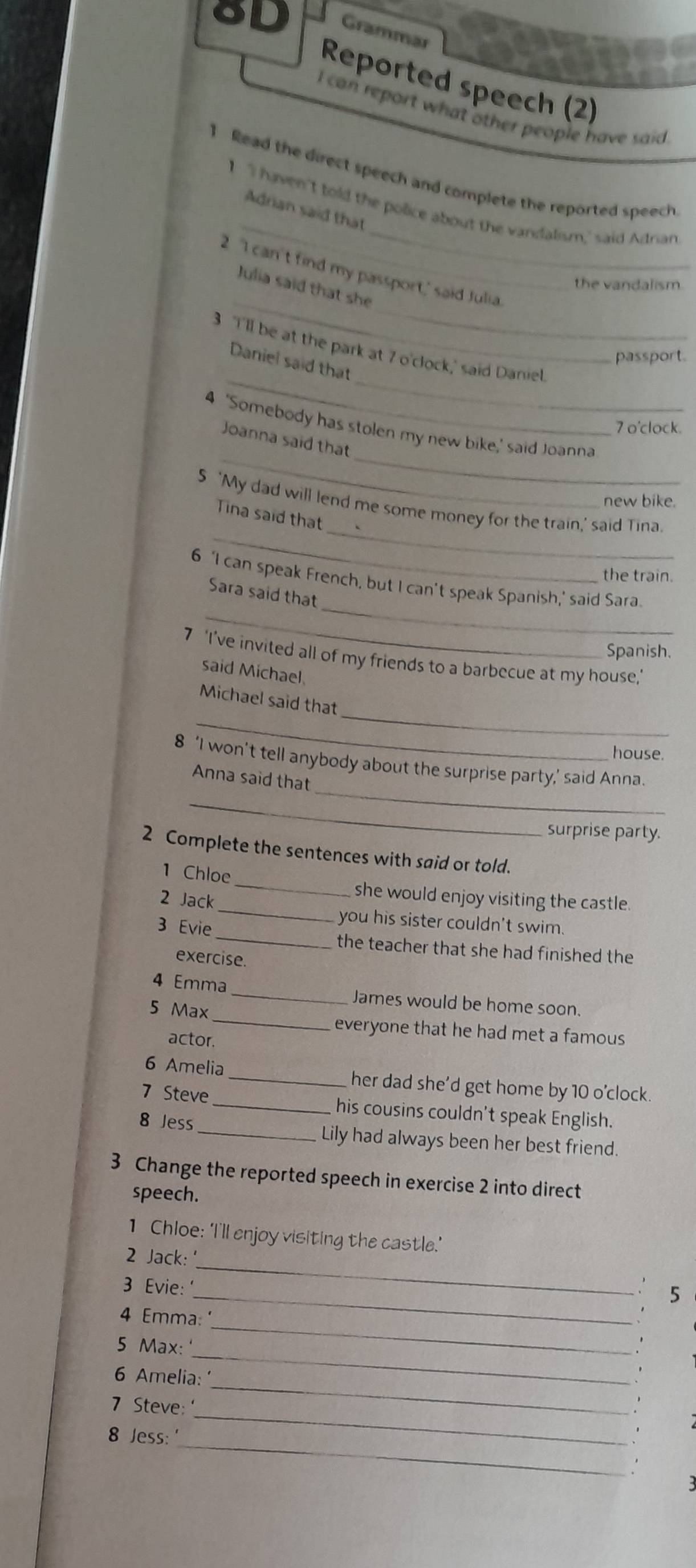 Grammar 
Reported speech (2) 
I can report what other people have said 
_ 
Read the direct speech and complete the reported speech 
_ 
I 'I haven't told the police about the vandalism,' said Adrian 
Adrian said that 
2 'I can't find my passport,' said Julia. 
the vandalism 
_ 
_ 
Julia said that she 
3 I'll be at the park at 7 o'clock,' said Daniel. 
passport. 
__ 
Daniel said that 
4 'Somebody has stolen my new bike,' said Joanna 
7 o'clock. 
_ 
_ 
Joanna said that 
new bike. 
_ 
_ 
5 ‘My dad will lend me some money for the train,' said Tina. 
Tina said that 
the train. 
_ 
_ 
6 ‘I can speak French, but I can’t speak Spanish,’ said Sara 
Sara said that 
Spanish. 
7 ‘I’ve invited all of my friends to a barbecue at my house,’ 
said Michael 
_ 
_ 
Michael said that 
house. 
_ 
8 ‘I won’t tell anybody about the surprise party,’ said Anna. 
Anna said that 
_ 
surprise party. 
2 Complete the sentences with said or told. 
_ 
1 Chloe 
_ 
2 Jack 
she would enjoy visiting the castle. 
you his sister couldn't swim. 
3 Evie _the teacher that she had finished the 
exercise. 
4 Emma_ James would be home soon. 
5 Max _everyone that he had met a famous 
actor. 
6 Amelia _her dad she’d get home by 10 o'clock 
7 Steve _his cousins couldn't speak English. 
8 Jess _Lily had always been her best friend. 
3 Change the reported speech in exercise 2 into direct 
speech. 
1 Chloe: 'I'll enjoy visiting the castle.' 
2 Jack: 
3 Evie: 
_ 
_ 
5 
_ 
4 Emma: 
_ 
5 Max: 
_ 
6 Amelia: 
_ 
7 Steve 
_ 
8 Jess: