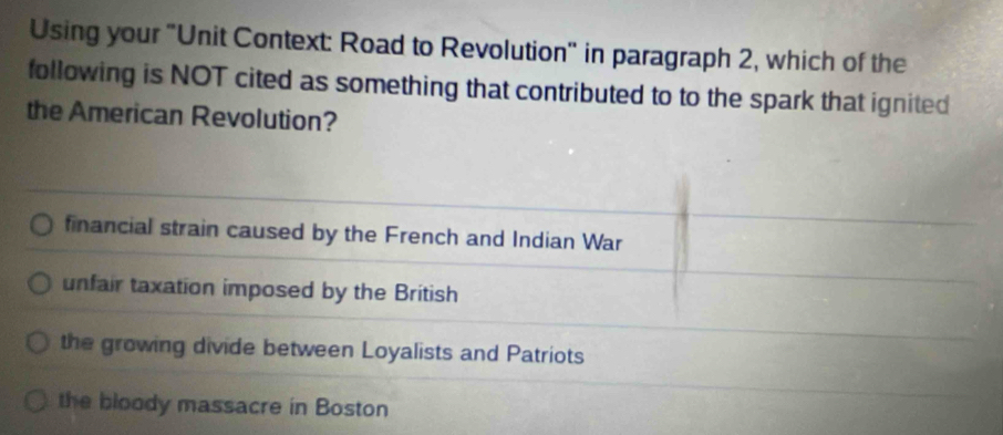 Using your "Unit Context: Road to Revolution" in paragraph 2, which of the
following is NOT cited as something that contributed to to the spark that ignited
the American Revolution?
financial strain caused by the French and Indian War
unfair taxation imposed by the British
the growing divide between Loyalists and Patriots
the bloody massacre in Boston