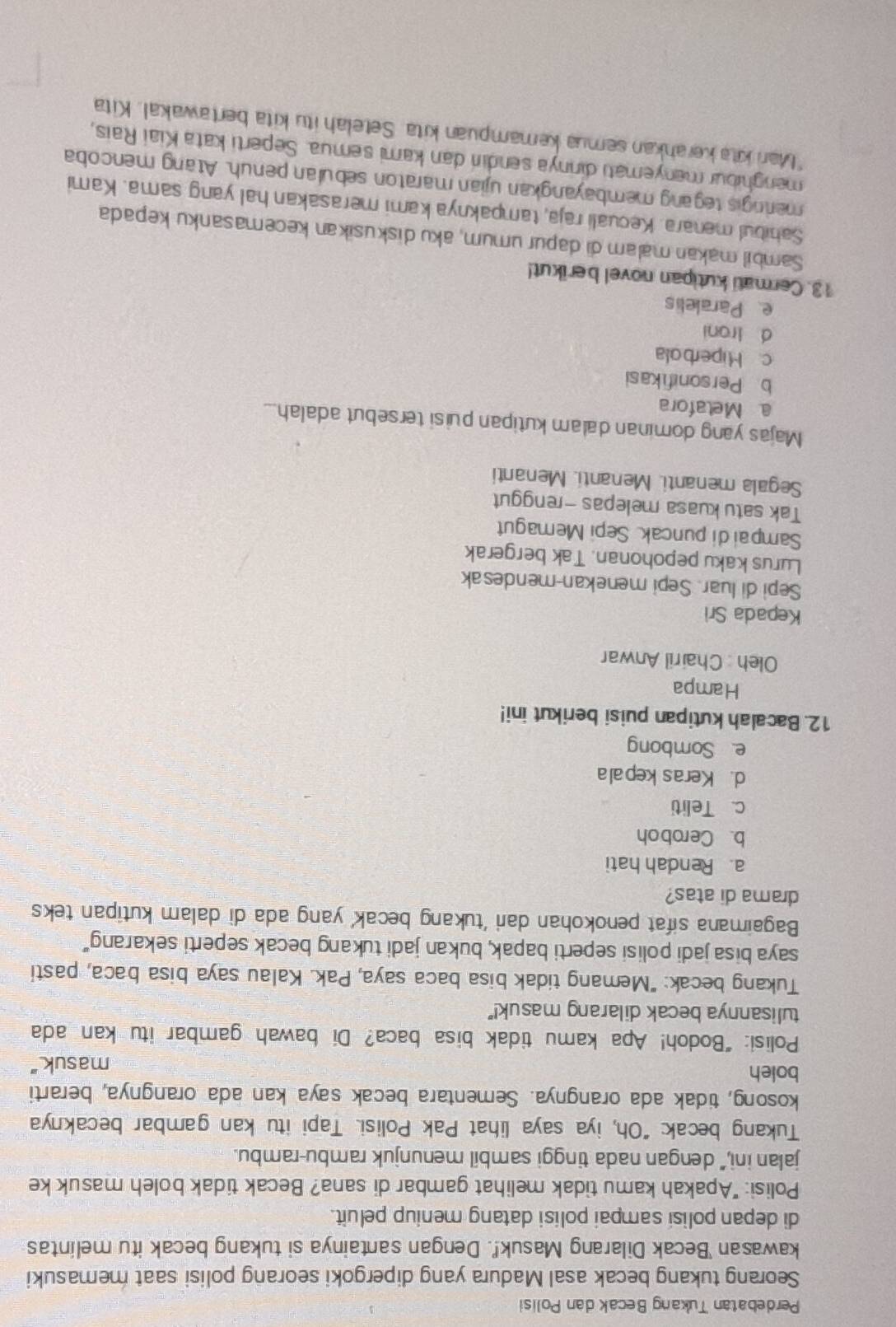 Perdebatan Tukang Becak dan Polisi
Seorang tukang becak asal Madura yang dipergoki seorang polisi saat memasuki
kawasan 'Becak Dilarang Masuk!'. Dengan santainya si tukang becak itu melintas
di depan polisi sampai polisi datang meniup peluit.
Polisi: "Apakah kamu tidak melihat gambar di sana? Becak tidak boleh masuk ke
jalan ini,” dengan nada tinggi sambil menunjuk rambu-rambu.
Tukang becak: "Oh, iya saya lihat Pak Polisi. Tapi itu kan gambar becaknya
kosong, tidak ada orangnya. Sementara becak saya kan ada orangnya, berarti
boleh
masuk."
Polisi: “Bodoh! Apa kamu tidak bisa baca? Di bawah gambar itu kan ada
tulisannya becak dilarang masuk!"
Tukang becak: "Memang tidak bisa baca saya, Pak. Kalau saya bisa baca, pasti
saya bisa jadi polisi seperti bapak, bukan jadi tukang becak seperti sekarang"
Bagaimana sifat penokohan dari 'tukang becak’ yang ada di dalam kutipan teks
drama di atas?
a. Rendah hati
b. Ceroboh
c. Teliti
d. Keras kepala
e Sombong
12. Bacalah kutipan puisi berikut ini!
Hampa
Oleh : Chairil Anwar
Kepada Sri
Sepi di luar. Sepi menekan-mendesak
Lurus kaku pepohonan. Tak bergerak
Sampaidi puncak SepiMemagut
Tak satu kuasa melepas -rnggut
Segala menanti. Menanti. Menanti
Majas yang dominan dalam kutipan puisi tersebut adalah...
a Metafora
b Personifikasi
c. Miperbola
d Ironi
e Paralelis
13. Cermati kutipan novel berikut!
Sambil makan malam di dapur umum, aku diskusikan kecemasanku kepada
Sahibul menara. Kecuali raja, tampaknya kami merasakan hal yang sama. Kami
meringis tegang membayangkan ujian maraton sebulan penuh. Atang mencoba
menghibur menyemati dirinya sendin dan kami semua. Seperti kata Kiai Rais,
*Mari kita kerahkan semua kemampuan kita. Setelah itu kita bertawakal. Kita