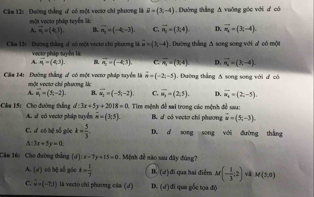 Đường thẳng đ có một vectơ chi phương là vector u=(3;-4). Đường thắng Δ vuông góc với d có
một vectơ pháp tuyến là:
A. vector n_1=(4;3). B. vector n_2=(-4;-3). C. vector n_3=(3;4). D. vector n_4=(3;-4).
Câu 13: Đường thẳng đ có một vectơ chi phương là vector u=(3;-4). Đường thẳng △ song song với d có một
vectơ pháp tuyến là:
A. vector n_1=(4;3). B. vector n_2=(-4;3). C. vector n_3=(3;4). D. vector n_4=(3;-4).
Câu 14: Đường thẳng đ có một vectơ pháp tuyến là vector n=(-2;-5). Đường thẳng Δ song song với d có
một vectơ chỉ phương là:
A. vector u_1=(5;-2). B. vector u_2=(-5;-2). C. overline u_3=(2;5). D. vector u_4=(2;-5).
Câu 15: Cho đường thẳng d:3x+5y+2018=0. Tìm mệnh đề sai trong các mệnh đề sau:
A. d có vectơ pháp tuyến overline n=(3;5). B. d có vectơ chỉ phương vector u=(5;-3).
C. d có hệ số góc k= 5/3 . D. d song song với đường thẳng
△ :3x+5y=0.
Câu 16: Cho đường thẳng (d): x-7y+15=0. Mệnh đề nào sau đây đúng?
A. (d) có hệ số góc k= 1/7  B. (đ) đi qua hai điểm M(- 1/3 ;2) và M(5;0)
C. vector u=(-7;1) là vecto chi phương của (d) D. (đ) đi qua gốc tọa độ