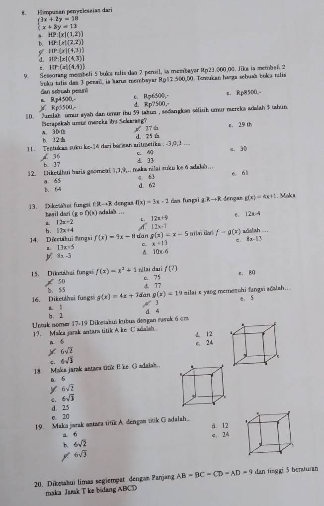 Himpunan penyelesaian dari
beginarrayl 3x+2y=18 x+3y=13endarray.
a. HP: x|(1,2)
b. HP: x|(2,2)
HP: x|(4,3)
HP:(x|(4,3)
c. HP:(x|(4,4)
9. Seseorang membeli 5 buku tulis dan 2 pensil, ia membayar Rp23.000,00. Jika ia membeli 2
buku tulis dan 3 pensil, ia harus membayar Rp12.500,00. Tentukan harga sebuah buku tulis
dan sebuah pensil
a. Kp 4500,- c. Rp6500,- e. Rp8500,-
b Rp5500,- d. Rp7500,-
10. Jumlah umur ayah dan umur ibu 59 tahun , sedangkan selisih umur mereka adalah 5 tahun.
Berapakah umur mereka ibu Sekarang?
a. 30 th g 27 th c. 29 th
b. 32th d. 25 th
11. Tentukan suku ke-14 dari barisan aritmetika : -3,0,3 ....36 c. 40 e. 30
b. 37 d. 33
12. Diketahui baris geometri 1,3,9,.. maka nilai suku ke 6 adalah…
a. 65 c. 63 c. 61
b. 64 d. 62
13. Diketahui fungsi f:R→R dengan f(x)=3x-2 dan fungsi g Rto R dengan g(x)=4x+1. Maka
hasil dari (gcirc f)(x) adalah ..
a. 12x+2 c. 12x+9 c. 12x-4
b. 12x+4
,d. 12x-7
14. Diketahui fungsi f(x)=9x-8 dan g(x)=x-5 nilaï darī f-g(x) adalah ..
c. 8x-13
a. 13x+5
c. x+13
y 8x-3
d. 10x-6
15. Diketahui fungsi f(x)=x^2+1 nilai dari f(7)
50 c. 75 e. 80
d. 77
b. S5
16. Diketahui fungsi g(x)=4x+7dar g(x)=19 nilai x yang memenuhi fungsi adalah..
3 e. 5
a. 1 d. 4
b. 2
Untuk nomer 17-19 Diketahui kubus dengan rusuk 6 cm
17. Maka jarak antara titik A ke C adalah.. "
d. 12 、
a. 6
c. 24
6sqrt(2)
c. 6sqrt(3)
18 Maka jarak antara titik E ke G adalah..
a. 6
y 6sqrt(2)
c. 6sqrt(3)
d. 25 c
c. 20
.
19. Maka jarak antara titik A dengan titik G adalah..
d. 12
a 6
b. 6sqrt(2) e. 24
C
6sqrt(3)
20. Diketahui limas segiempat dengan Panjang AB=BC=CD=AD=9 dan tinggi 5 beraturan
maka Jarak T ke bidang ABCD