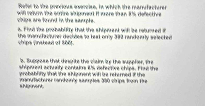 Refer to the previous exercise, in which the manufacturer 
will return the entire shipment if more than 5% defective 
chips are found in the sample. 
a. Find the probability that the shipment will be returned if 
the manufacturer decides to test only 380 randomly selected 
chips (instead of 500). 
b. Suppose that despite the claim by the supplier, the 
shipment actually contains 6% defective chips. Find the 
probability that the shipment will be returned if the 
manufacturer randomly samples 380 chips from the 
shipment.