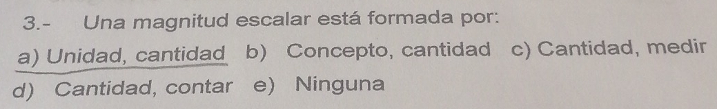 3.- Una magnitud escalar está formada por:
a) Unidad, cantidad b) Concepto, cantidad c) Cantidad, medir
d) Cantidad, contar e) Ninguna