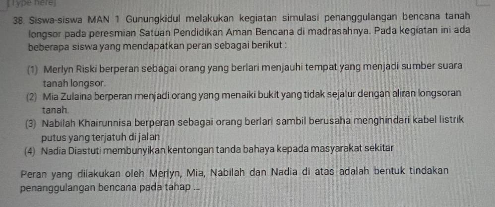 [ l ype here] 
38. Siswa-siswa MAN 1 Gunungkidul melakukan kegiatan simulasi penanggulangan bencana tanah 
longsor pada peresmian Satuan Pendidikan Aman Bencana di madrasahnya. Pada kegiatan ini ada 
beberapa siswa yang mendapatkan peran sebagai berikut : 
(1) Merlyn Riski berperan sebagai orang yang berlari menjauhi tempat yang menjadi sumber suara 
tanah longsor. 
(2) Mia Zulaina berperan menjadi orang yang menaiki bukit yang tidak sejalur dengan aliran longsoran 
tanah. 
(3) Nabilah Khairunnisa berperan sebagai orang berlari sambil berusaha menghindari kabel listrik 
putus yang terjatuh di jalan 
(4) Nadia Diastuti membunyikan kentongan tanda bahaya kepada masyarakat sekitar 
Peran yang dilakukan oleh Merlyn, Mia, Nabilah dan Nadia di atas adalah bentuk tindakan 
penanggulangan bencana pada tahap ...