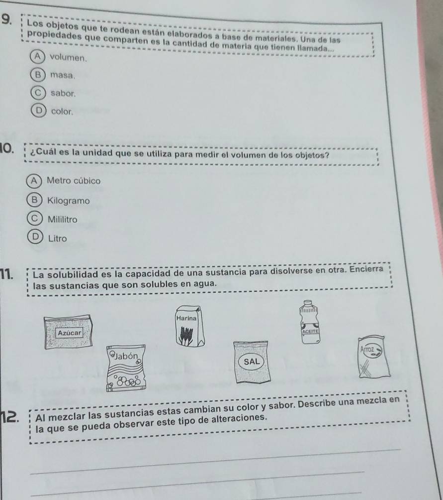 Los objetos que te rodean están elaborados a base de materiales. Una de las
propiedades que comparten es la cantidad de materia que tienen liamada...
A ) volumen.
Bmasa.
Csabor.
D color.
10. ¿Cuál es la unidad que se utiliza para medir el volumen de los objetos?
A ) Metro cúbico
BKilogramo
C Mililitro
D) Litro
11. La solubilidad es la capacidad de una sustancia para disolverse en otra. Encierra
las sustancias que son solubles en agua.
Harina
Azúcar
Jabón
SAL
12. AI mezclar las sustancias estas cambian su color y sabor. Describe una mezcla en
la que se pueda observar este tipo de alteraciones.
_
_
_