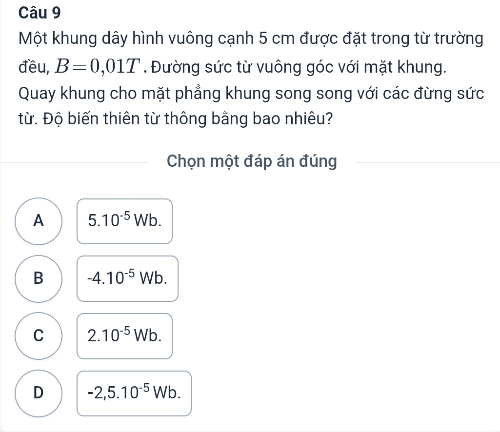 Một khung dây hình vuông cạnh 5 cm được đặt trong từ trường
đều, B=0,01T. Đường sức từ vuông góc với mặt khung.
Quay khung cho mặt phẳng khung song song với các đừng sức
từ. Độ biến thiên từ thông bằng bao nhiêu?
Chọn một đáp án đúng
A 5.10^(-5)Wb.
B -4.10^(-5)Wb.
C 2.10^(-5)Wb.
D -2,5.10^(-5) V Ib