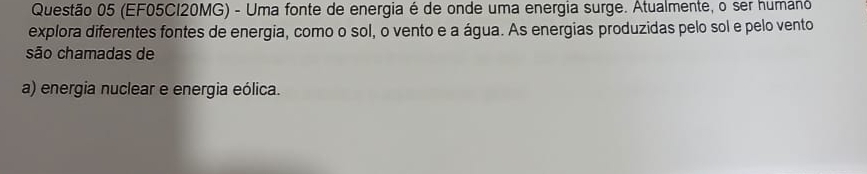 (EF05CI20MG) - Uma fonte de energia é de onde uma energia surge. Atualmente, o ser humano
explora diferentes fontes de energia, como o sol, o vento e a água. As energias produzidas pelo sol e pelo vento
são chamadas de
a) energia nuclear e energia eólica.