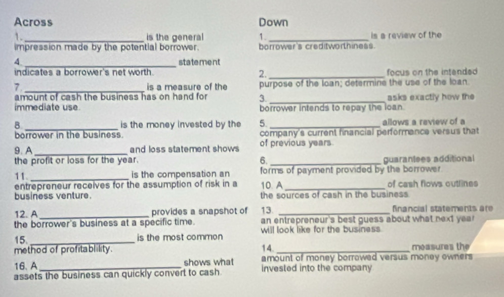 Across Down 
1._ is the general 1. _is a review of the 
impression made by the potential borrower. borrower's creditworthiness. 
4 _statement 
indicates a borrower's net worth. 2._ focus on the intended 
7 _is a measure of the purpose of the loan; determine the use of the loan. 
amount of cash the business has on hand for 3 _asks exactly how the 
immediate use borrower intends to repay the loan. 
8 _is the money invested by the 5. _allows a review of a 
borrower in the business. company's current financial performance versus that 
9. A _and loss statement shows of previous years. 
the profit or loss for the year. 6. _guarantees additional 
11. _is the compensation an forms of payment provided by the borrower . 
entrepreneur recelves for the assumption of risk in a 10 A _of cash flows outlines 
business venture. the sources of cash in the business . 
12. A_ provides a snapshot of 13. _fnancial statements ar 
the borrower's business at a specific time. an entrepreneur's best guess about what next year 
will look like for the business 
15. _is the most common 
method of profitablility. 14. _measures the 
16、A shows what amount of money borrowed versus money owners 
assets the business can quickly convert to cash. invested into the company