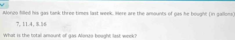 Alonzo filled his gas tank three times last week. Here are the amounts of gas he bought (in gallons)
7, 11.4, 8.16
What is the total amount of gas Alonzo bought last week?