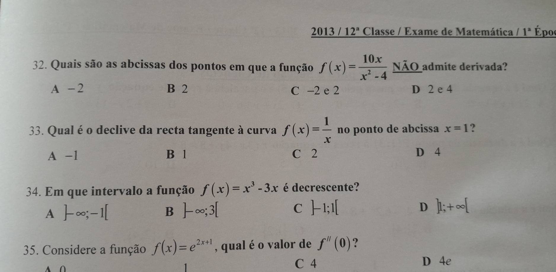 2013 / 12^a Classe / Exame de Matemática 1^a Époo
32. Quais são as abcissas dos pontos em que a função f(x)= 10x/x^2-4  NÃO admite derivada?
A -2 B 2 C −2 e 2 D 2 e 4
33. Qual é o declive da recta tangente à curva f(x)= 1/x  no ponto de abcissa x=1 ?
A -1 B 1 C 2 D 4
34. Em que intervalo a função f(x)=x^3-3x é decrescente?
A ]-∈fty ;-1[
B ]-∈fty ;3[
C ]-1;1[
D ]1;+∈fty [
35. Considere a função f(x)=e^(2x+1) , qual é o valor de f''(0) ?
A
C 4 D 4e