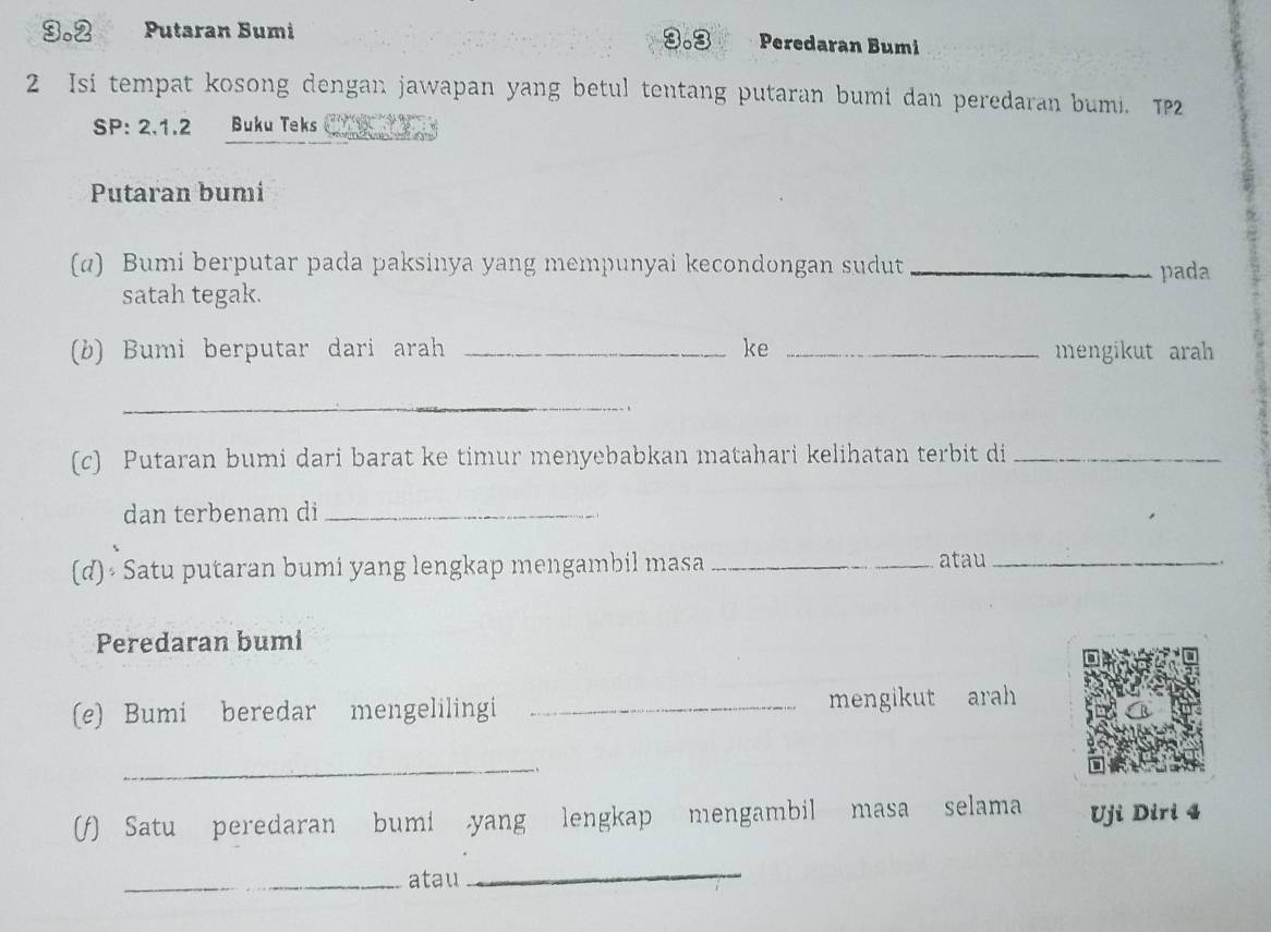 3. 2 Putaran Bumi 3.3 Peredaran Bumi 
2 Isi tempat kosong dengan jawapan yang betul tentang putaran bumi dan peredaran bumi. TP2 
SP: 2.1.2 Buku Teks 
Putaran bumi 
(α) Bumi berputar pada paksinya yang mempunyai kecondongan sudut _pada 
satah tegak. 
(b) Bumi berputar dari arah _ke _mengikut arah 
_ 
(c) Putaran bumi dari barat ke timur menyebabkan matahari kelihatan terbit di_ 
dan terbenam di_ 
(d) Satu putaran bumi yang lengkap mengambil masa _atau_ 
Peredaran bumi 
(e) Bumi beredar mengelilingi _mengikut arah 
_ 
(f) Satu peredaran bumi yang lengkap mengambil masa selama Uji Diri 4
_atau 
_