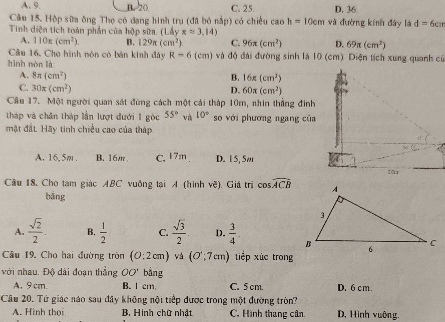 A. 9. B. 20. C. 25. D. 36.
Câu 15. Hộp sữa ông Thọ có dạng hình trụ (đã bỏ nắp) có chiều cao h=10cm và đường kính đảy là d=6cm
Tính diện tích toàn phần của hộp sữa. (Lấy π approx 3,14)
A. 110π (cm^2). B. 129π (cm^2) C. 96π (cm^2) D. 69π (cm^2)
Câu 16. Cho hình nón có bán kính đây R=6 (cm) và độ dài đường sinh là 10 (cm). Diện tích xung quanh củ
hình nón là:
A. 8π (cm^2) B. 16π (cm^2)
C. 30π (cm^2) D. 60π (cm^2)
Cầu 17. Một người quan sát đứng cách một cái tháp 10m, nhìn thẳng đinh
tháp và chân tháp lần lượt dưới 1 góc 55° và 10° so với phương ngang của
mặt đất. Hãy tính chiều cao của tháp.
A. 16,5m . B. 16m . C. 17m D. 15,5m
Câu 18. Cho tam giác ABC vuông tại A (hình vẽ). Giá trị cos widehat ACB
bàng
A.  sqrt(2)/2 .  1/2 .  sqrt(3)/2 . D.  3/4 .
B.
C.
Câu 19. Cho hai đường tròn (0;2cm) và (O';7cm) tiếp xúc trong
với nhau. Độ dài đoạn thắng OO' bằng
A. 9 cm. B. l cm. C. 5 cm. D. 6 cm.
Câu 20. Tứ giác nào sau đây không nội tiếp được trong một đường tròn?
A. Hình thoi. B. Hình chữ nhật. C. Hình thang cân. D. Hình vuông.