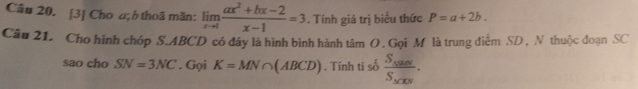 [3] Cho a; b thoã mãn: limlimits _xto 1 (ax^2+bx-2)/x-1 =3. Tính giá trị biểu thức P=a+2b. 
Câu 21. Cho hình chóp S. ABCD có đáy là hình bình hành tâm O . Gọi M là trung điểm SD , N thuộc đoạn SC 
sao cho SN=3NC. Gọi K=MN∩ (ABCD). Tính ti số frac S_△ SMNS_△ CEN.