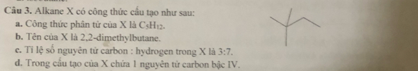 Alkane X có công thức cầu tạo như sau: 
a. Công thức phân tử của X là C_5H_12. 
b. Tên của X là 2, 2 -dimethylbutane. 
c. Tỉ lệ số nguyên tử carbon : hydrogen trong X là 3:7. 
d. Trong cầu tạo của X chứa 1 nguyên tử carbon bậc IV.