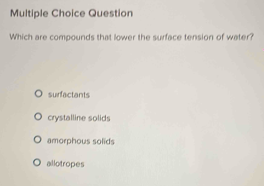 Question
Which are compounds that lower the surface tension of water?
surfactants
crystalline solids
amorphous solids
allotropes