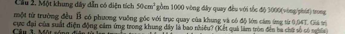 Cầu 2. Một khung dây dẫn có diện tích 50cm^2 gồm 1000 vòng đây quay đều với tốc độ 3000 (vòng/phút) trong 
một từ trường đều vector B có phương vuông góc với trục quay của khung và có độ lớn cảm ứng từ 0,04T. Giá tị 
cực đại của suất điện động cảm ứng trong khung đây là bao nhiêu? (Kết quả làm tròn đến ba chữ số có nghĩa) 
Câu 3. Một sóng