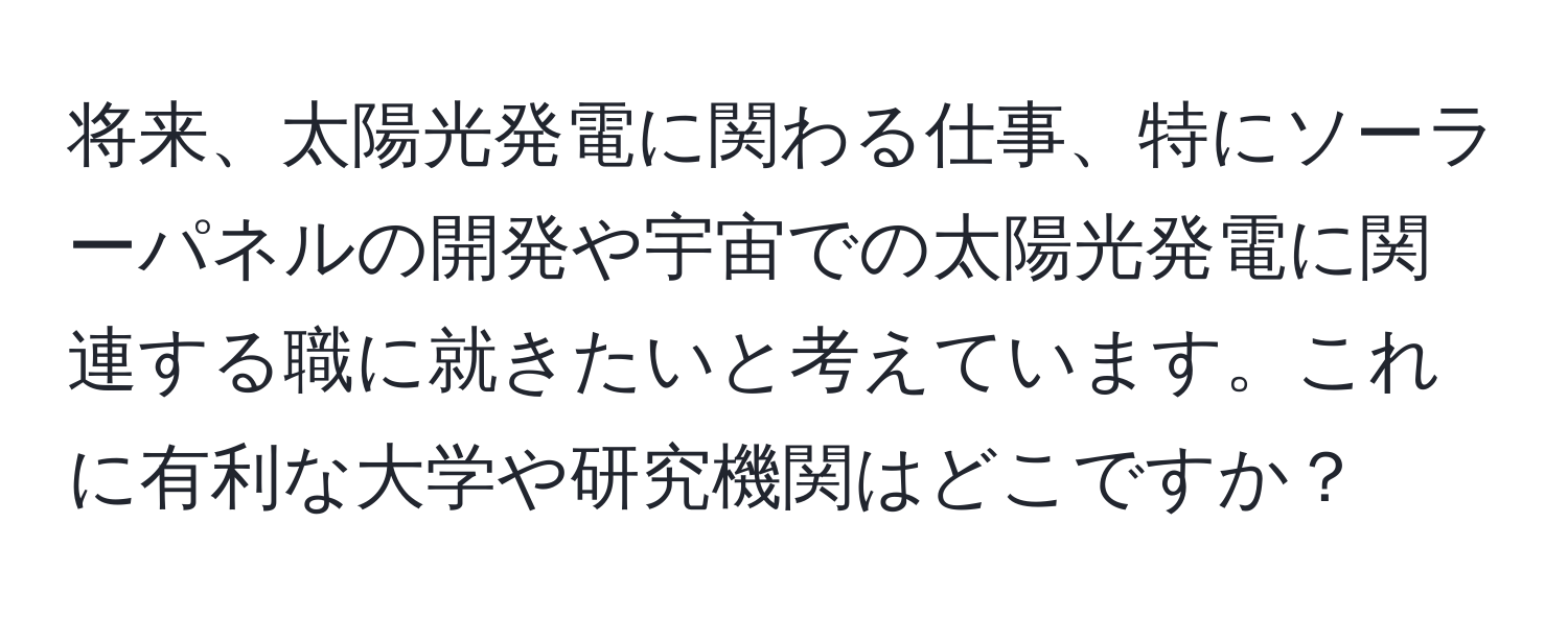 将来、太陽光発電に関わる仕事、特にソーラーパネルの開発や宇宙での太陽光発電に関連する職に就きたいと考えています。これに有利な大学や研究機関はどこですか？