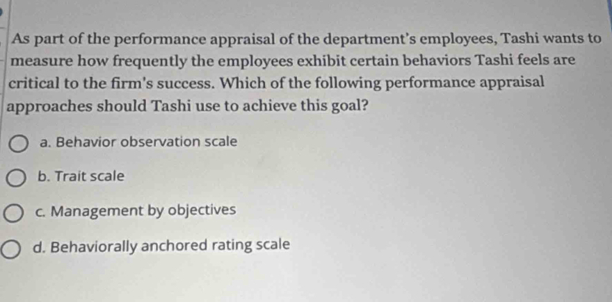 As part of the performance appraisal of the department’s employees, Tashi wants to
measure how frequently the employees exhibit certain behaviors Tashi feels are
critical to the firm's success. Which of the following performance appraisal
approaches should Tashi use to achieve this goal?
a. Behavior observation scale
b. Trait scale
c. Management by objectives
d. Behaviorally anchored rating scale