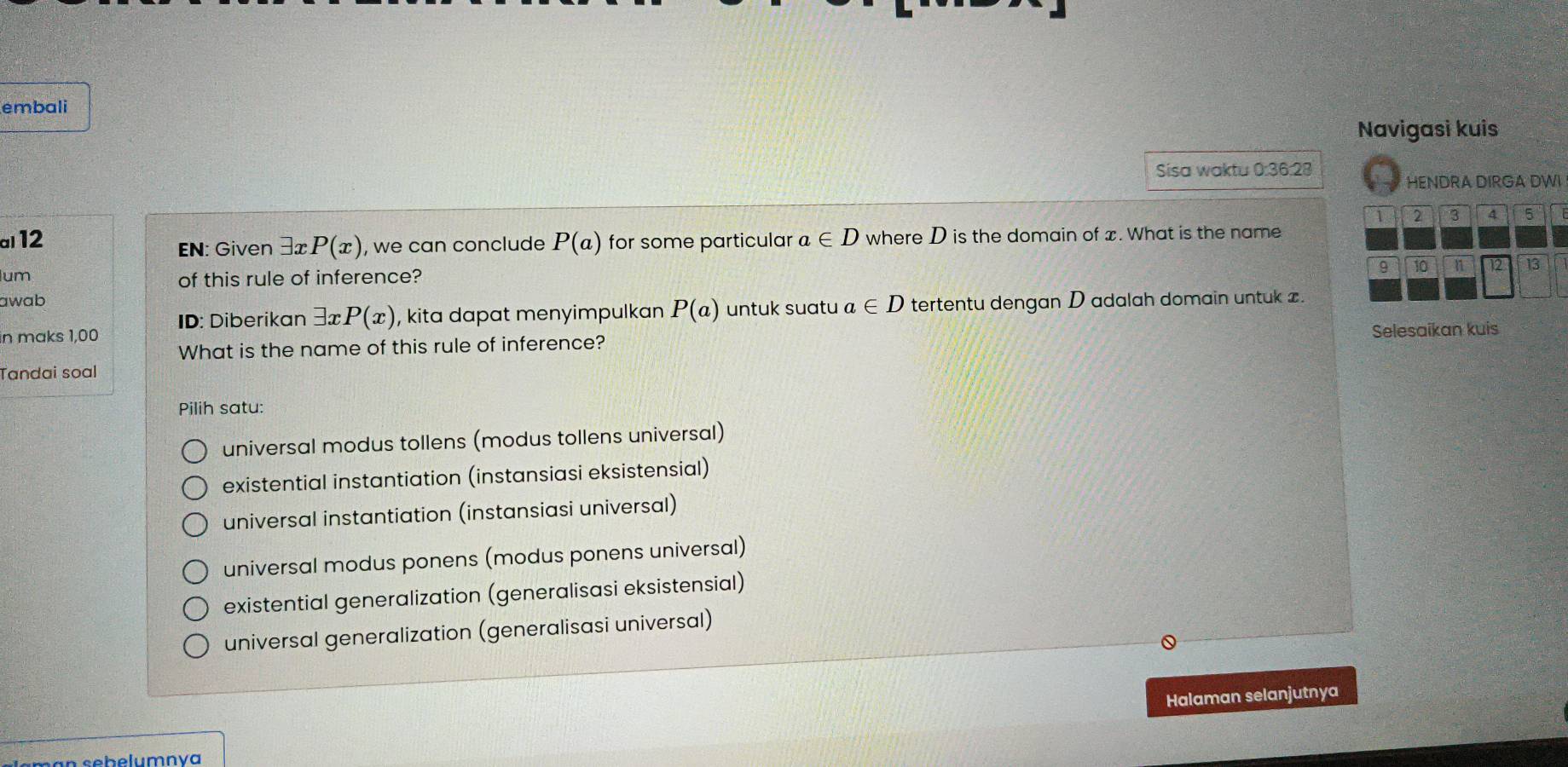 embali
Navigasi kuis
Sisa waktu 0:36:28
HENDRA DIRGA DWI
1 2 3 A 5
al12 P(a) for some particular a∈ D where D is the domain of x. What is the name
EN: Given 3x P(x) , we can conclude
9 10 n 12 13
um of this rule of inference?
awab
in maks 1,00 ID: Diberikan exists xP(x) , kita dapat menyimpulkan P(a) untuk suatu a∈ D tertentu dengan D adalah domain untuk z.
What is the name of this rule of inference? Selesaikan kuis
Tandai soal
Pilih satu:
universal modus tollens (modus tollens universal)
existential instantiation (instansiasi eksistensial)
universal instantiation (instansiasi universal)
universal modus ponens (modus ponens universal)
existential generalization (generalisasi eksistensial)
universal generalization (generalisasi universal)
Halaman selanjutnya
sebelumnva