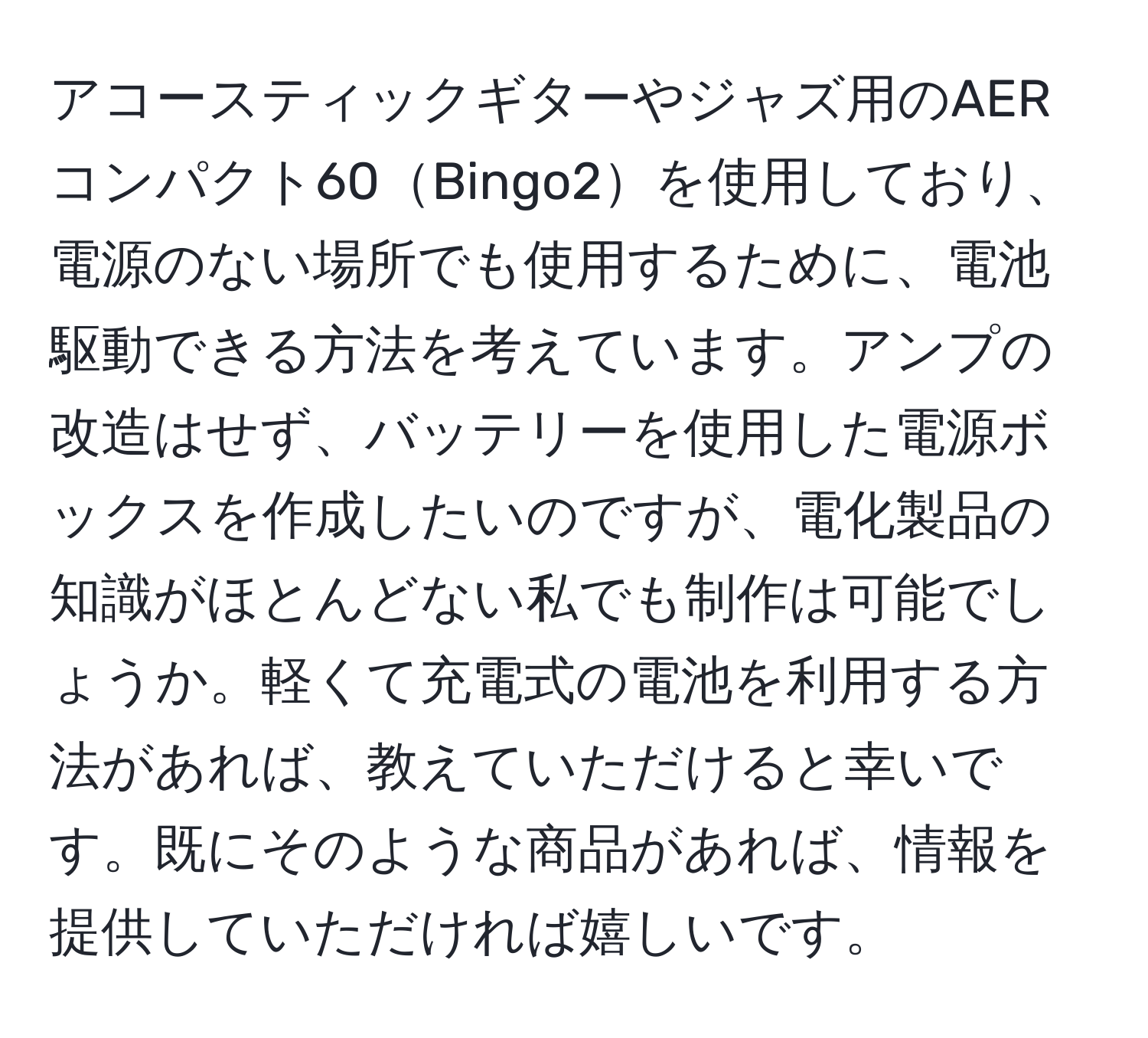 アコースティックギターやジャズ用のAERコンパクト60Bingo2を使用しており、電源のない場所でも使用するために、電池駆動できる方法を考えています。アンプの改造はせず、バッテリーを使用した電源ボックスを作成したいのですが、電化製品の知識がほとんどない私でも制作は可能でしょうか。軽くて充電式の電池を利用する方法があれば、教えていただけると幸いです。既にそのような商品があれば、情報を提供していただければ嬉しいです。