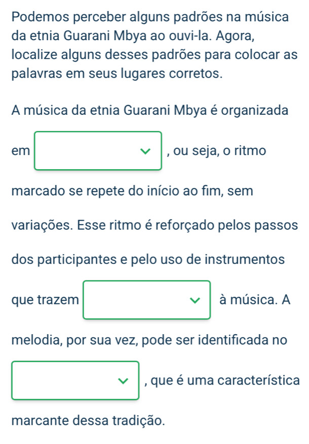 Podemos perceber alguns padrões na música 
da etnia Guarani Mbya ao ouvi-la. Agora, 
localize alguns desses padrões para colocar as 
palavras em seus lugares corretos. 
A música da etnia Guarani Mbya é organizada 
em □ vee  à música. A 
melodia, por sua vez, pode ser identificada no
_vee 
□ * , que é uma característica 
marcante dessa tradição.