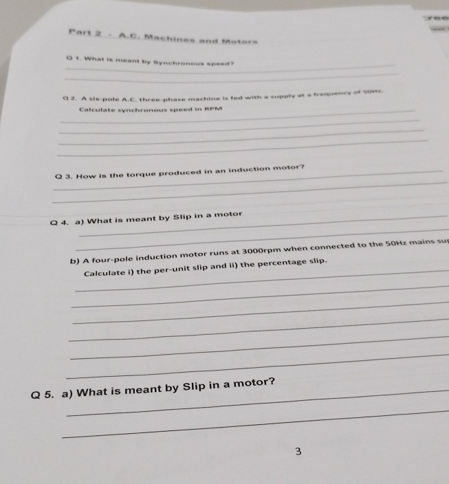 ree 
Part 2 - A.C. Machines and Motors 
_ 
Q 1. What is meant by Synchronous speed? 
_ 
Q 2. A six-pole A.C. three-phase machine is fed with a supply at a frequency of Soxr. 
_Calculate synchronous speed in RPM 
_ 
_ 
_ 
_ 
_Q 3. How is the torque produced in an induction motor? 
_ 
Q 4. a) What is meant by Slip in a motor 
b) A four-pole induction motor runs at 3000rpm when connected to the 50Hz mains sup 
_Calculate i) the per-unit slip and ii) the percentage slip. 
_ 
_ 
_ 
_ 
_ 
Q 5. a) What is meant by Slip in a motor? 
_ 
3