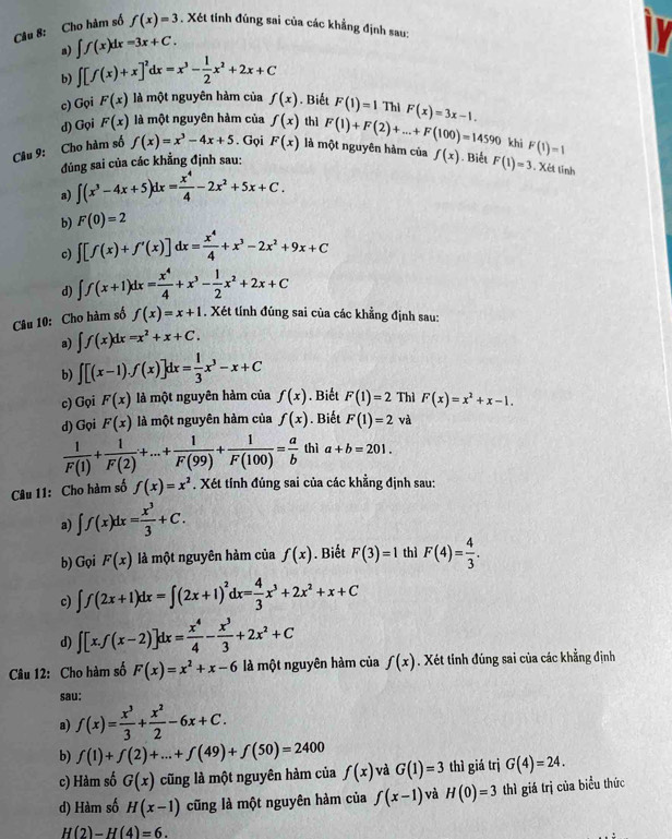 Cho hàm số f(x)=3. Xét tính đùng sai của các khẳng định sau:
a) ∈t f(x)dx=3x+C.
b) ∈t [f(x)+x]^2dx=x^3- 1/2 x^2+2x+C
c) Gọi F(x) là một nguyên hàm của f(x). Biết F(1)=1 Thỉ F(x)=3x-1.
d) Gọi F(x) là một nguyên hàm của f(x) thì F(1)+F(2)+...+F(100)=14590 khi
Câu 9: Cho hàm số f(x)=x^3-4x+5. Gọi F(x) là một nguyên hàm của f(x). Biết F(1)=3 F(1)=1
đúng sai của các khẳng định sau:
a) ∈t (x^3-4x+5)dx= x^4/4 -2x^2+5x+C.. Xét tính
b) F(0)=2
c) ∈t [f(x)+f'(x)]dx= x^4/4 +x^3-2x^2+9x+C
d) ∈t f(x+1)dx= x^4/4 +x^3- 1/2 x^2+2x+C
Câu 10: Cho hàm số f(x)=x+1. Xét tính đúng sai của các khẳng định sau:
a) ∈t f(x)dx=x^2+x+C.
b) ∈t [(x-1).f(x)]dx= 1/3 x^3-x+C
c) Gọi F(x) là một nguyên hàm của f(x). Biết F(1)=2 Thì F(x)=x^2+x-1.
d) Gọi F(x) là một nguyên hàm của f(x). Biết F(1)=2 và
 1/F(1) + 1/F(2) +...+ 1/F(99) + 1/F(100) = a/b  thì a+b=201.
Câu 11: Cho hàm số f(x)=x^2. Xét tính đúng sai của các khẳng định sau:
a) ∈t f(x)dx= x^3/3 +C.
b) Gọi F(x) là một nguyên hàm của f(x). Biết F(3)=1 thì F(4)= 4/3 .
c) ∈t f(2x+1)dx=∈t (2x+1)^2dx= 4/3 x^3+2x^2+x+C
d) ∈t [x.f(x-2)]dx= x^4/4 - x^3/3 +2x^2+C
Câu 12: Cho hàm số F(x)=x^2+x-6 là một nguyên hàm của f(x). Xét tinh đúng sai của các khẳng định
sau:
a) f(x)= x^3/3 + x^2/2 -6x+C.
b) f(1)+f(2)+...+f(49)+f(50)=2400
c) Hàm số G(x) cũng là một nguyên hàm của f(x) và G(1)=3 thì giá trị G(4)=24.
d) Hàm số H(x-1) cũng là một nguyên hàm của f(x-1) và H(0)=3 thì giá trị của biểu thức
H(2)-H(4)=6.